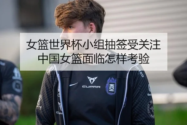 女篮世界杯小组抽签受关注 中国女篮面临怎样考验